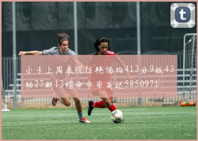 小卡上周表现惊艳场均413分9板43助27断13帽命中率高达5850971