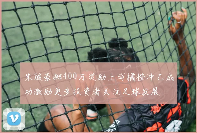 朱骏豪掷400万奖励上海橘橙冲乙成功激励更多投资者关注足球发展
