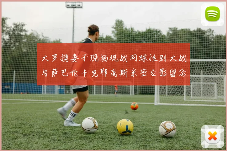 大罗携妻子现场观战网球性别大战与萨巴伦卡克耶高斯亲密合影留念