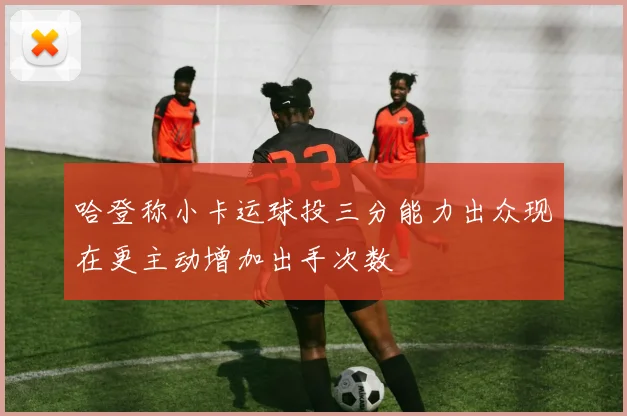 哈登称小卡运球投三分能力出众现在更主动增加出手次数