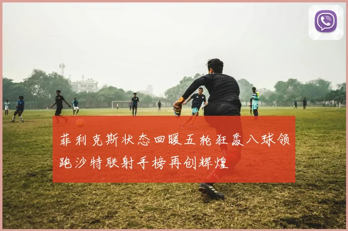 菲利克斯状态回暖五轮狂轰八球领跑沙特联射手榜再创辉煌