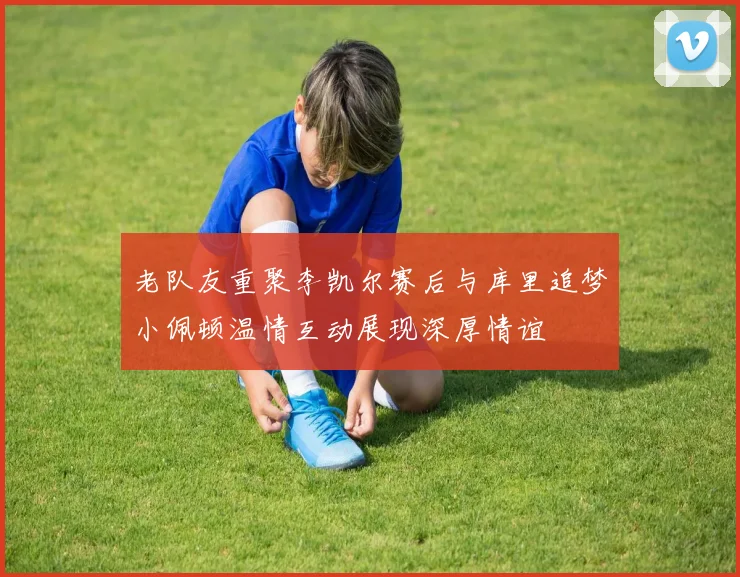 老队友重聚李凯尔赛后与库里追梦小佩顿温情互动展现深厚情谊
