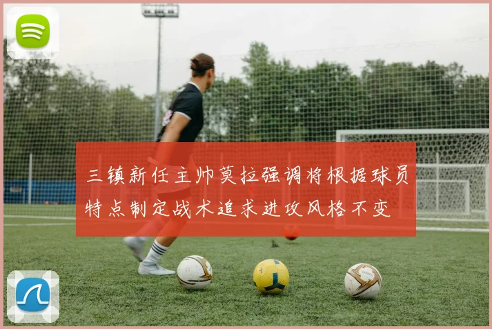 三镇新任主帅莫拉强调将根据球员特点制定战术追求进攻风格不变