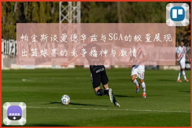 帕金斯谈爱德华兹与SGA的较量展现出篮球界的竞争精神与激情