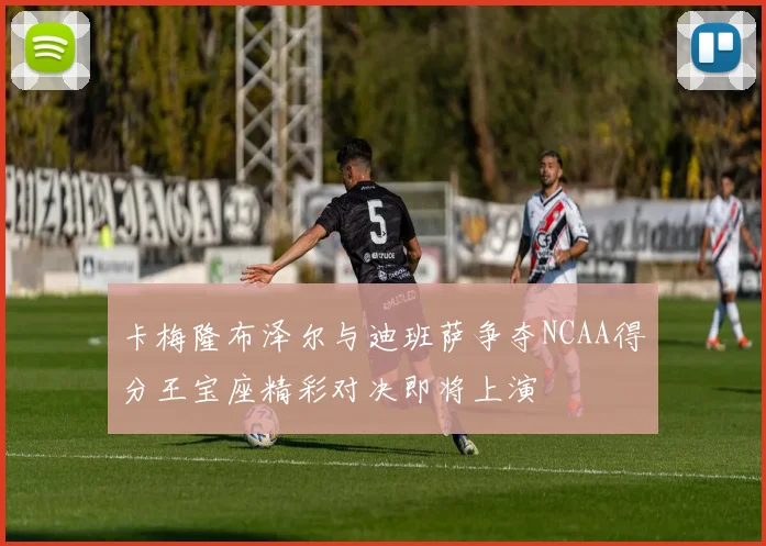 卡梅隆布泽尔与迪班萨争夺NCAA得分王宝座精彩对决即将上演