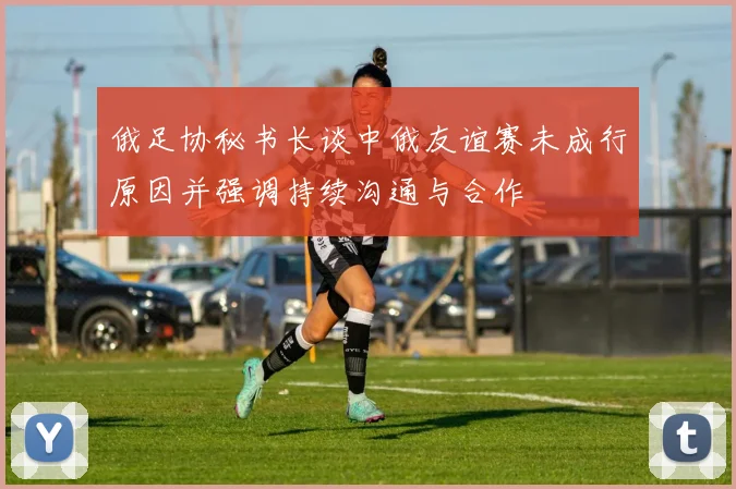 俄足协秘书长谈中俄友谊赛未成行原因并强调持续沟通与合作