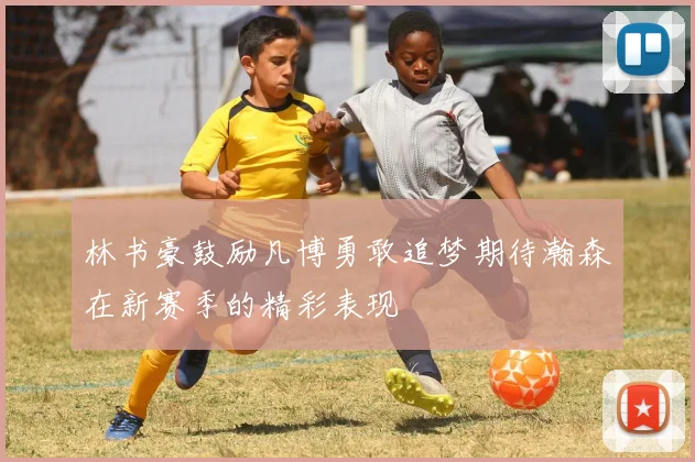 林书豪鼓励凡博勇敢追梦期待瀚森在新赛季的精彩表现