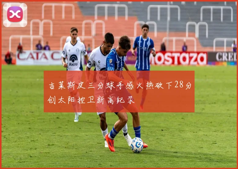 吉莱斯皮三分球手感火热砍下28分创太阳控卫新高纪录