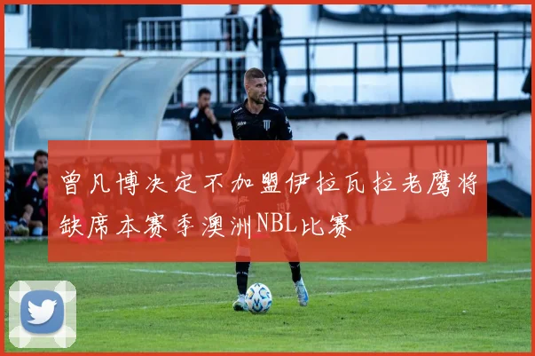 曾凡博决定不加盟伊拉瓦拉老鹰将缺席本赛季澳洲NBL比赛