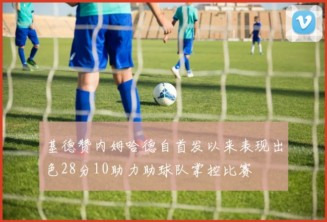 基德赞内姆哈德自首发以来表现出色28分10助力助球队掌控比赛