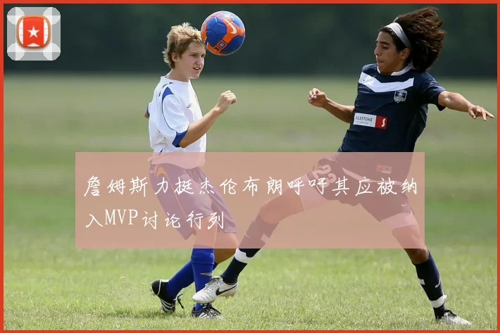 詹姆斯力挺杰伦布朗呼吁其应被纳入MVP讨论行列