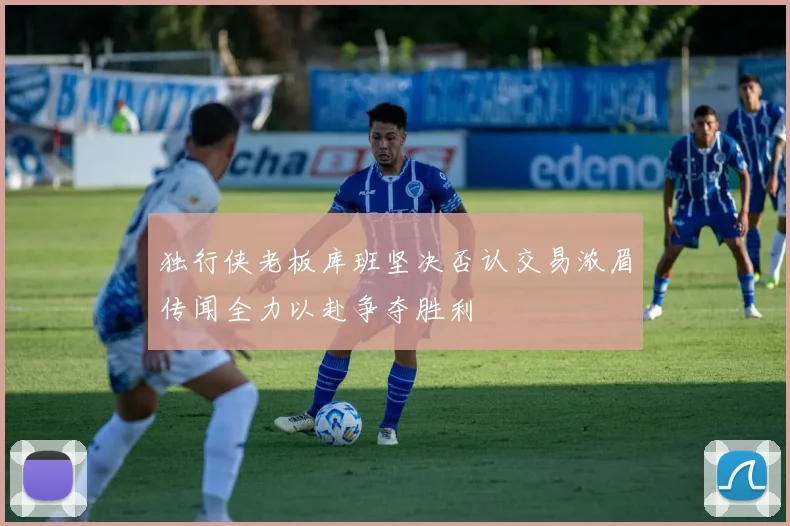 独行侠老板库班坚决否认交易浓眉传闻全力以赴争夺胜利