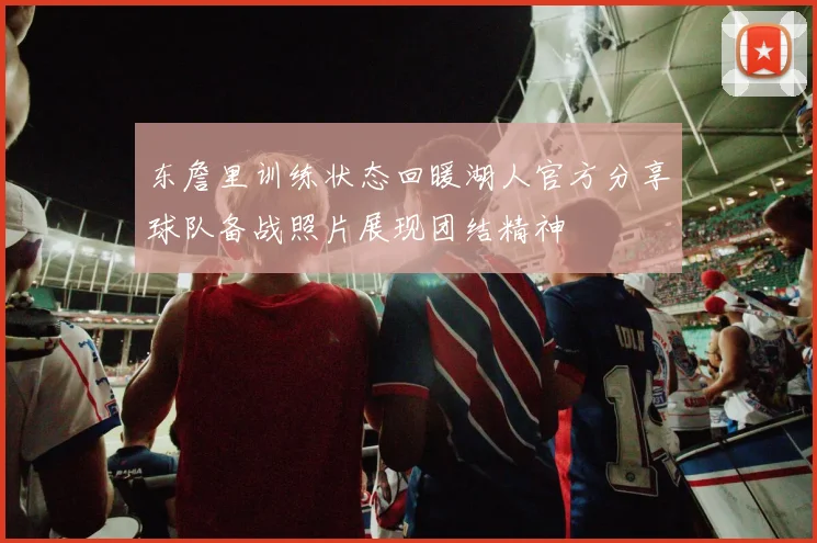东詹里训练状态回暖湖人官方分享球队备战照片展现团结精神