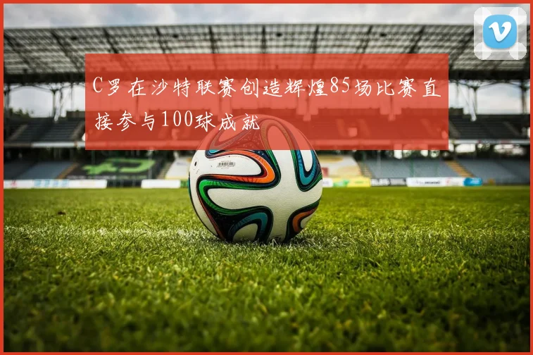 C罗在沙特联赛创造辉煌85场比赛直接参与100球成就