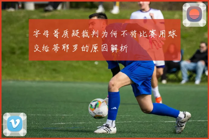 字母哥质疑裁判为何不将比赛用球交给蒂耶罗的原因解析