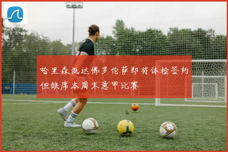 哈里森抵达佛罗伦萨即将体检签约但缺席本周末意甲比赛