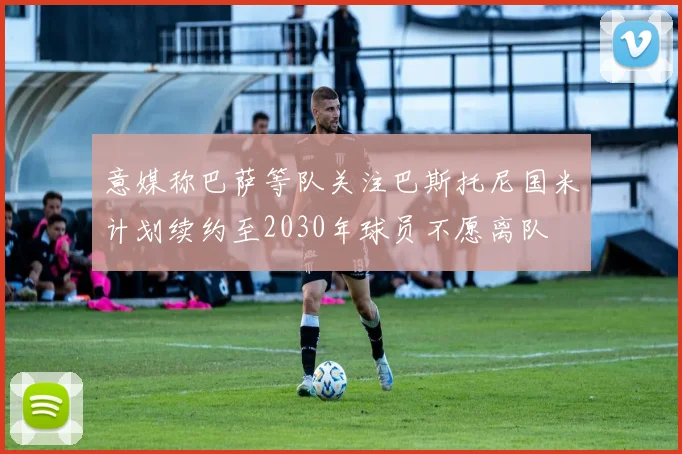 意媒称巴萨等队关注巴斯托尼国米计划续约至2030年球员不愿离队
