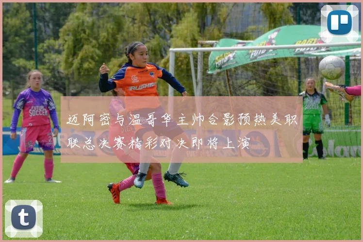 迈阿密与温哥华主帅合影预热美职联总决赛精彩对决即将上演