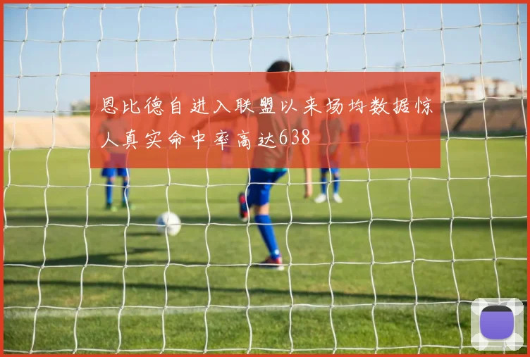 恩比德自进入联盟以来场均数据惊人真实命中率高达638