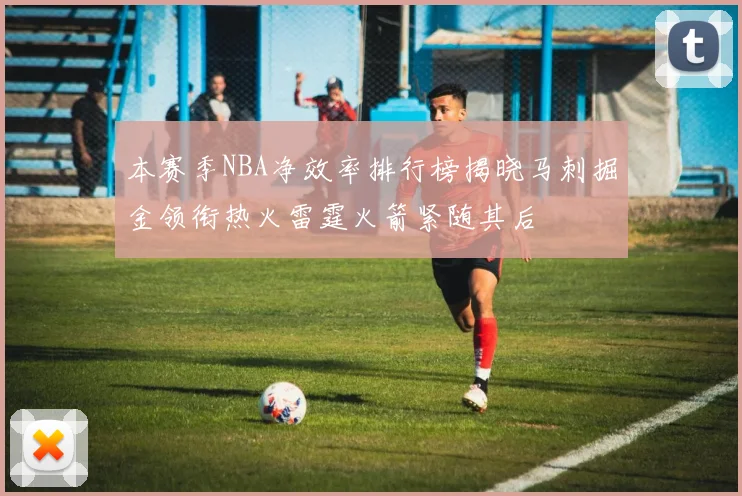 本赛季NBA净效率排行榜揭晓马刺掘金领衔热火雷霆火箭紧随其后