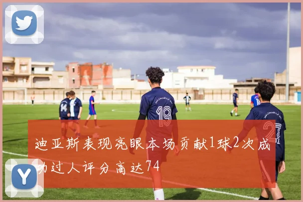 迪亚斯表现亮眼本场贡献1球2次成功过人评分高达74