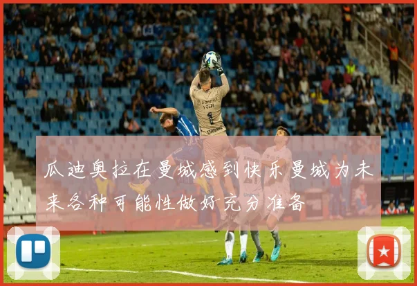 瓜迪奥拉在曼城感到快乐曼城为未来各种可能性做好充分准备