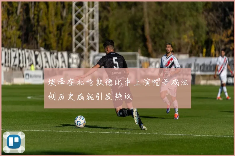 埃泽在北伦敦德比中上演帽子戏法创历史成就引发热议