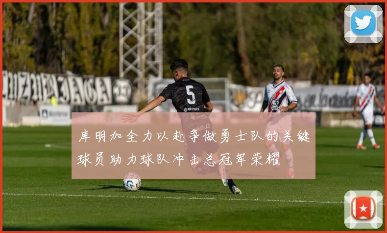 库明加全力以赴争做勇士队的关键球员助力球队冲击总冠军荣耀