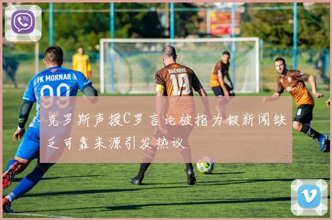 克罗斯声援C罗言论被指为假新闻缺乏可靠来源引发热议