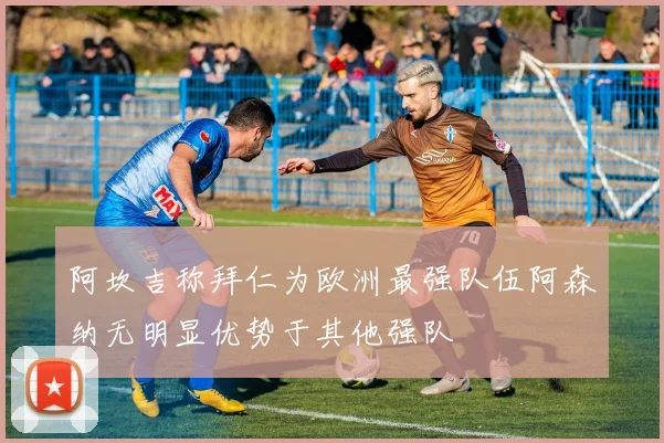 阿坎吉称拜仁为欧洲最强队伍阿森纳无明显优势于其他强队