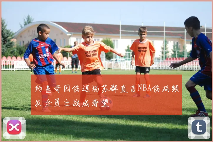 约基奇因伤退场苏群直言NBA伤病频发全员出战成奢望