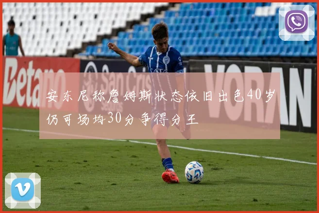 安东尼称詹姆斯状态依旧出色40岁仍可场均30分争得分王