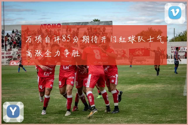 万项自评85分期待开门红球队士气高涨全力争胜