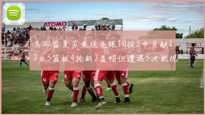 乌布雷复苏表现亮眼10投5中贡献13分5篮板4抢断3盖帽但遭遇5次犯规