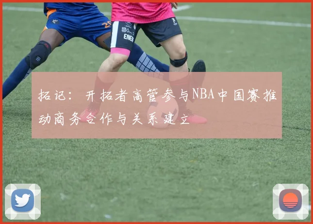 拓记：开拓者高管参与NBA中国赛推动商务合作与关系建立