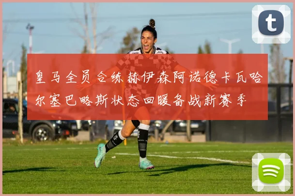 皇马全员合练赫伊森阿诺德卡瓦哈尔塞巴略斯状态回暖备战新赛季